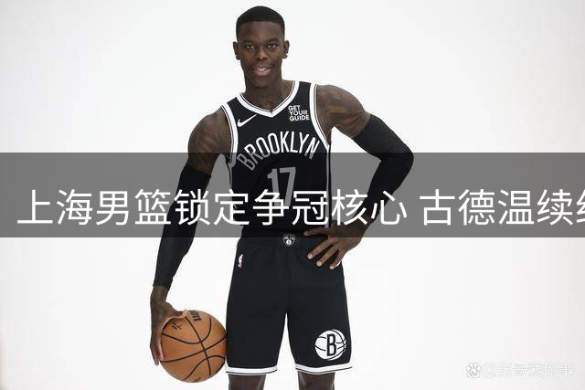 上海男篮锁定争冠核心 古德温续约留队开启卫冕征程